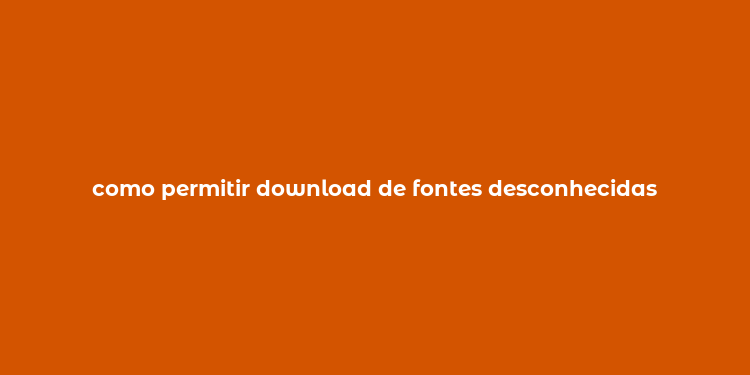 como permitir download de fontes desconhecidas