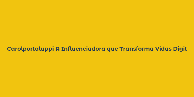 Carolportaluppi A Influenciadora que Transforma Vidas Digitalmente