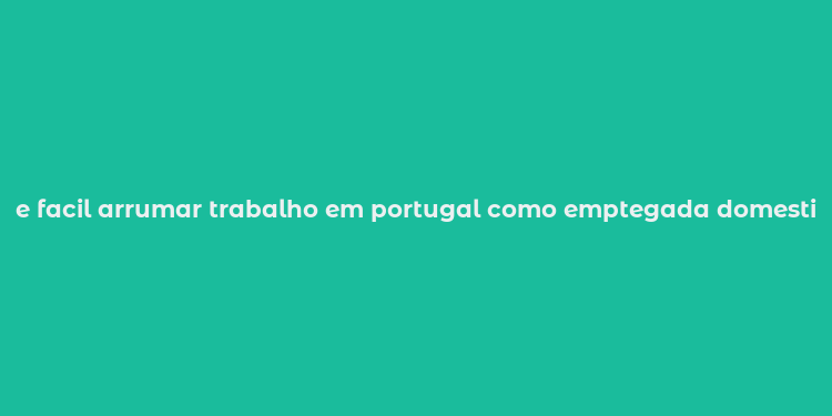 e facil arrumar trabalho em portugal como emptegada domestica