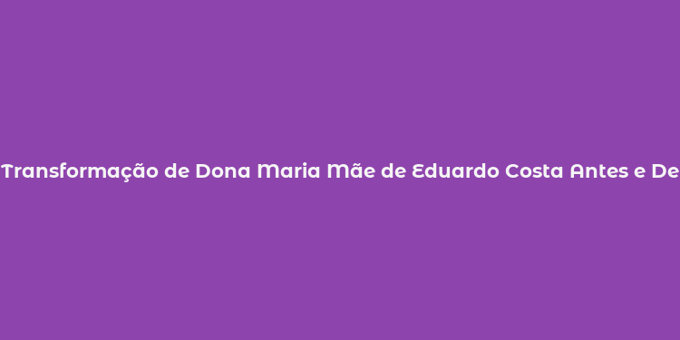 Transformação de Dona Maria Mãe de Eduardo Costa Antes e Depois