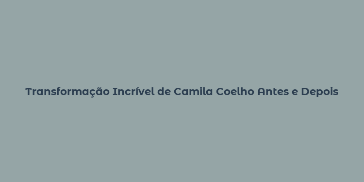 Transformação Incrível de Camila Coelho Antes e Depois