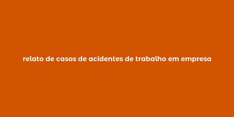 relato de casos de acidentes de trabalho em empresa