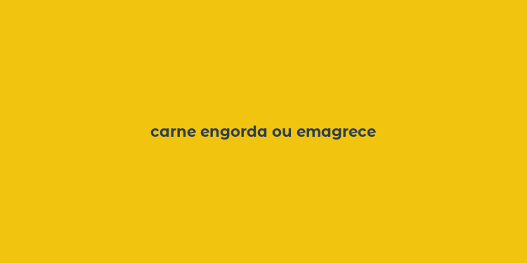 carne engorda ou emagrece