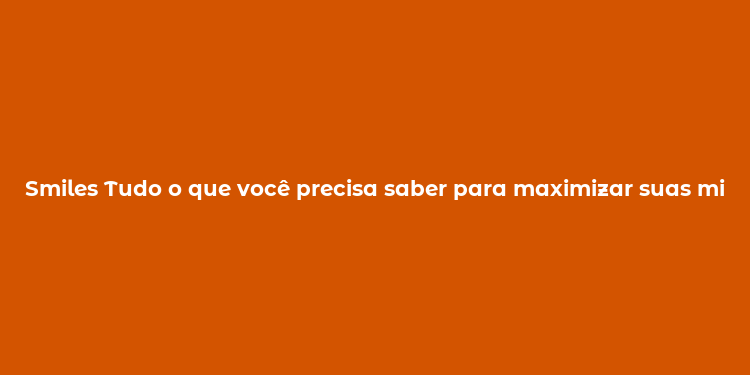 Smiles Tudo o que você precisa saber para maximizar suas milhas