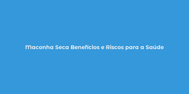 Maconha Seca Benefícios e Riscos para a Saúde