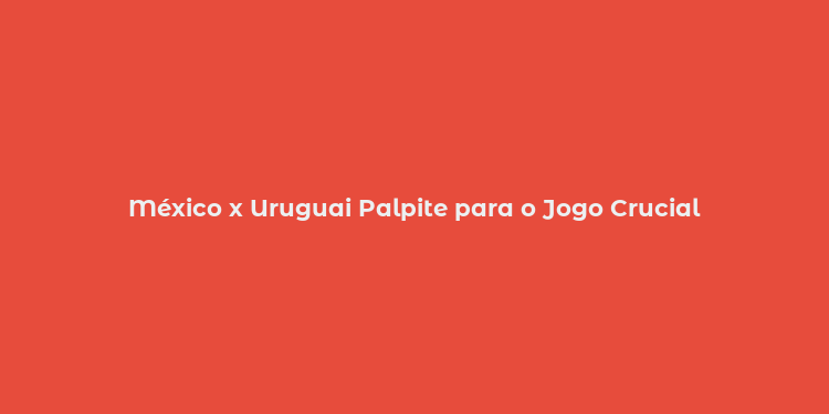 México x Uruguai Palpite para o Jogo Crucial