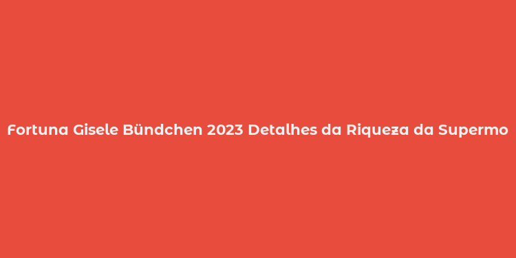 Fortuna Gisele Bündchen 2023 Detalhes da Riqueza da Supermodel