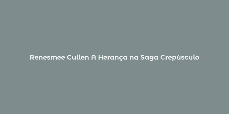 Renesmee Cullen A Herança na Saga Crepúsculo