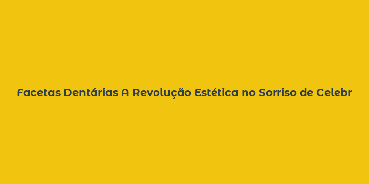 Facetas Dentárias A Revolução Estética no Sorriso de Celebridades