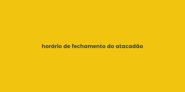 horário de fechamento do atacadão