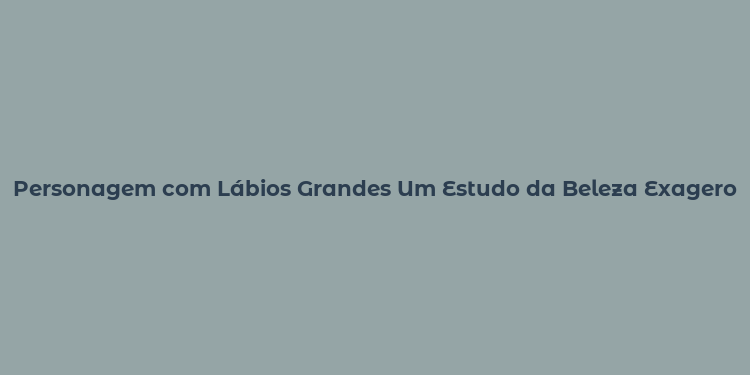 Personagem com Lábios Grandes Um Estudo da Beleza Exagero