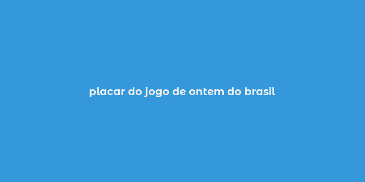 placar do jogo de ontem do brasil