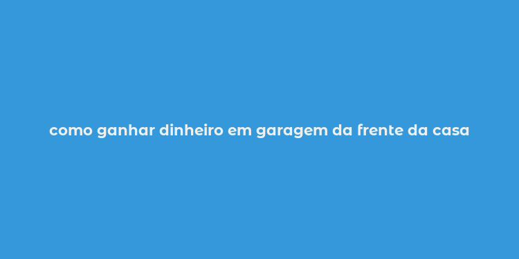 como ganhar dinheiro em garagem da frente da casa