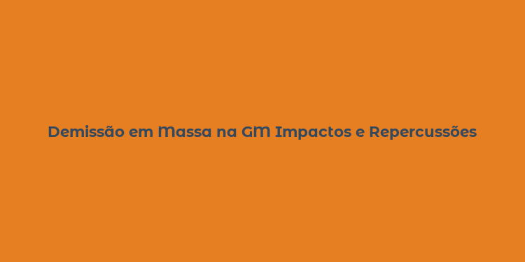 Demissão em Massa na GM Impactos e Repercussões