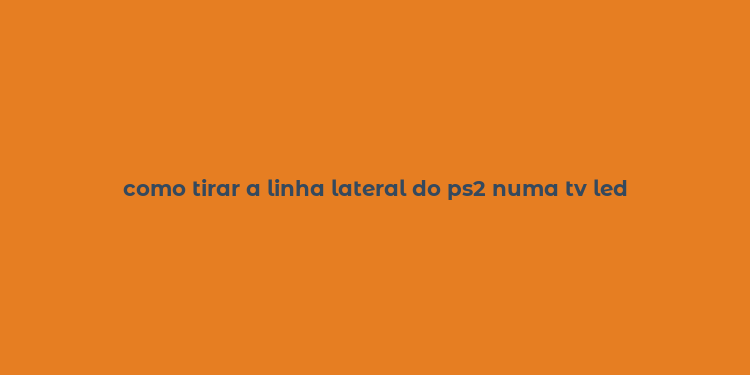 como tirar a linha lateral do ps2 numa tv led