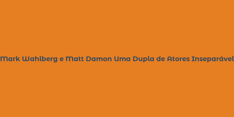 Mark Wahlberg e Matt Damon Uma Dupla de Atores Inseparável