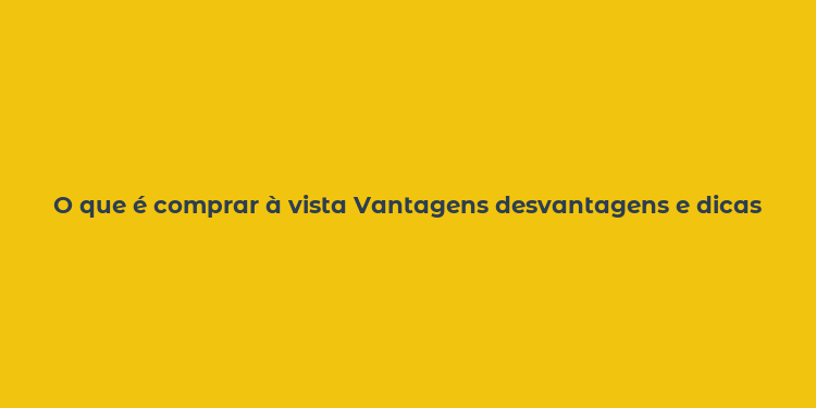 O que é comprar à vista Vantagens desvantagens e dicas