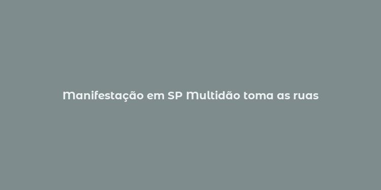 Manifestação em SP Multidão toma as ruas