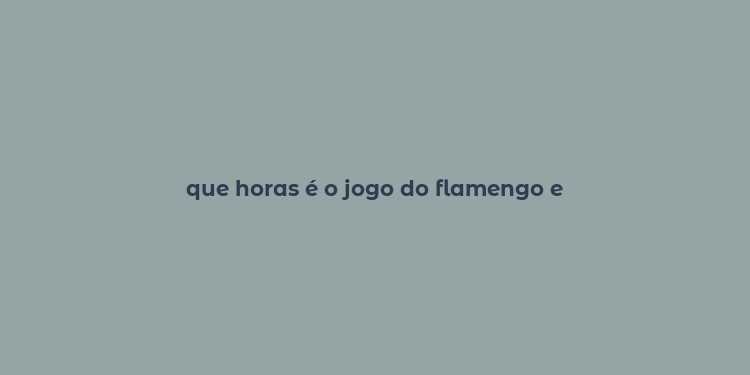 que horas é o jogo do flamengo e