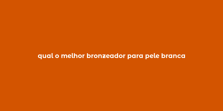 qual o melhor bronzeador para pele branca