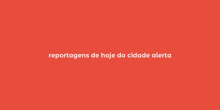 reportagens de hoje do cidade alerta