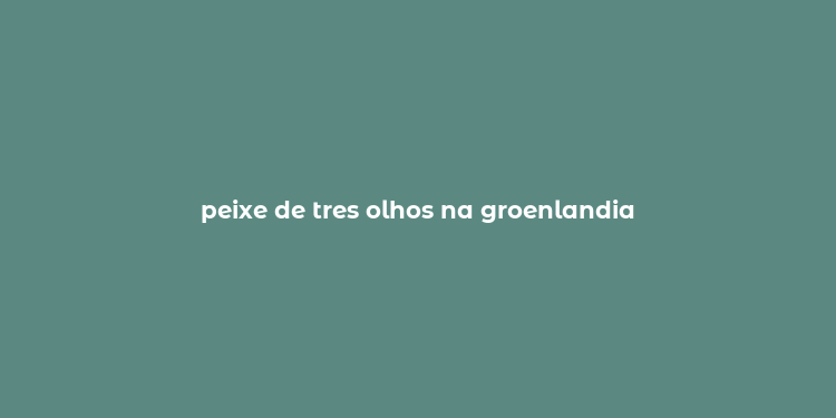 peixe de tres olhos na groenlandia