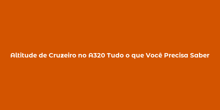 Altitude de Cruzeiro no A320 Tudo o que Você Precisa Saber