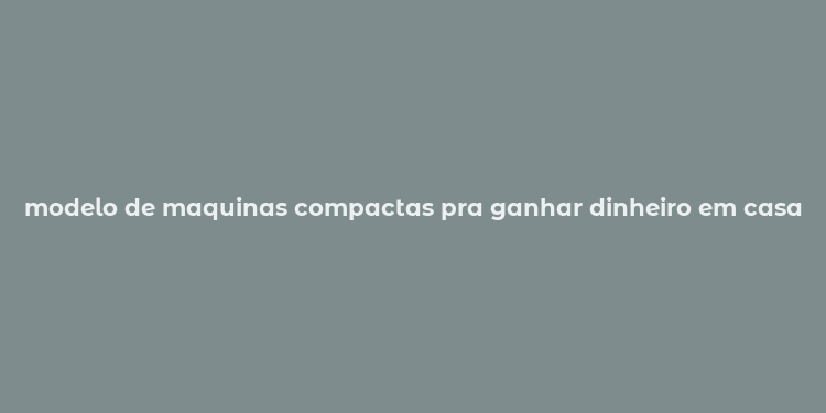 modelo de maquinas compactas pra ganhar dinheiro em casa