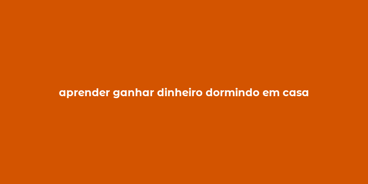 aprender ganhar dinheiro dormindo em casa