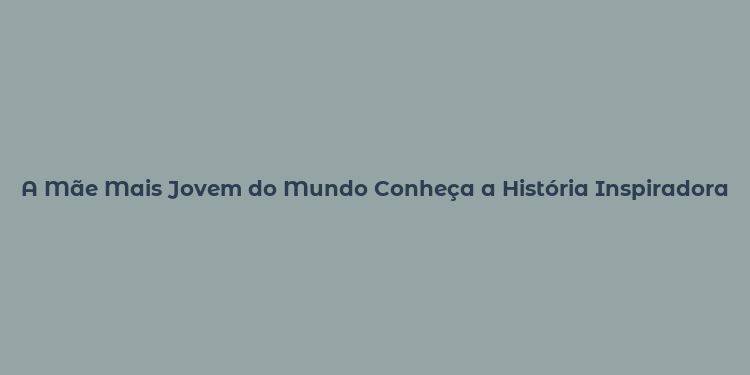 A Mãe Mais Jovem do Mundo Conheça a História Inspiradora