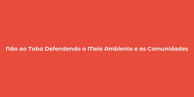 Não ao Toba Defendendo o Meio Ambiente e as Comunidades