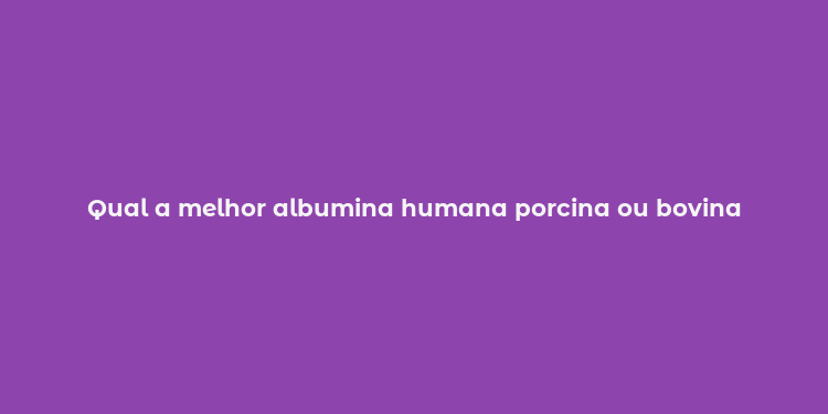 Qual a melhor albumina humana porcina ou bovina