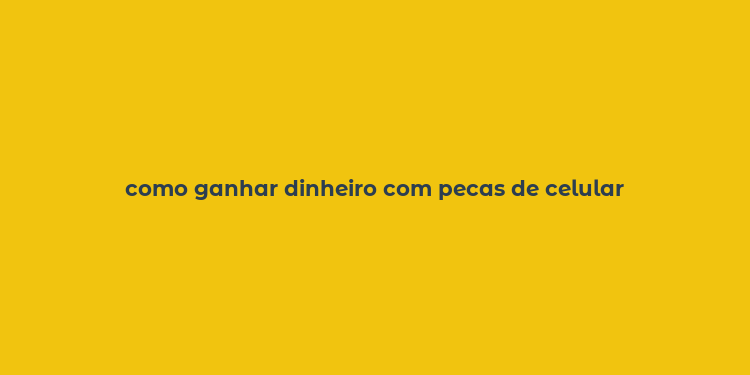 como ganhar dinheiro com pecas de celular