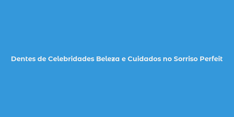 Dentes de Celebridades Beleza e Cuidados no Sorriso Perfeito