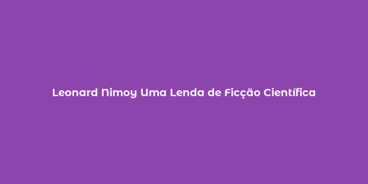 Leonard Nimoy Uma Lenda de Ficção Científica