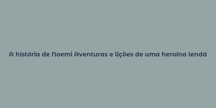 A história de Noemi Aventuras e lições de uma heroína lendária