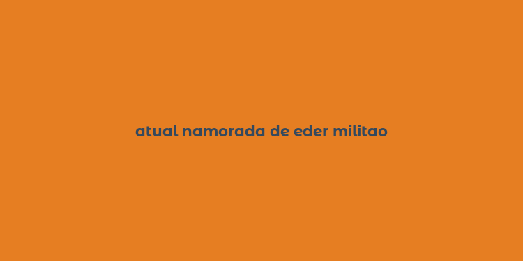 atual namorada de eder militao