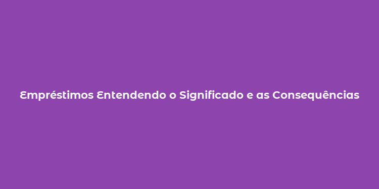 Empréstimos Entendendo o Significado e as Consequências