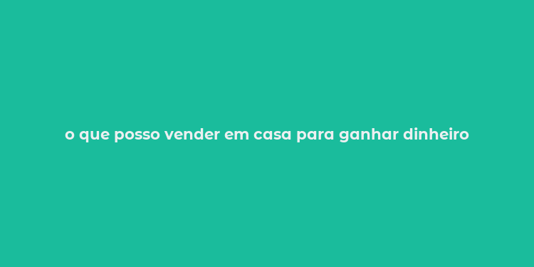 o que posso vender em casa para ganhar dinheiro