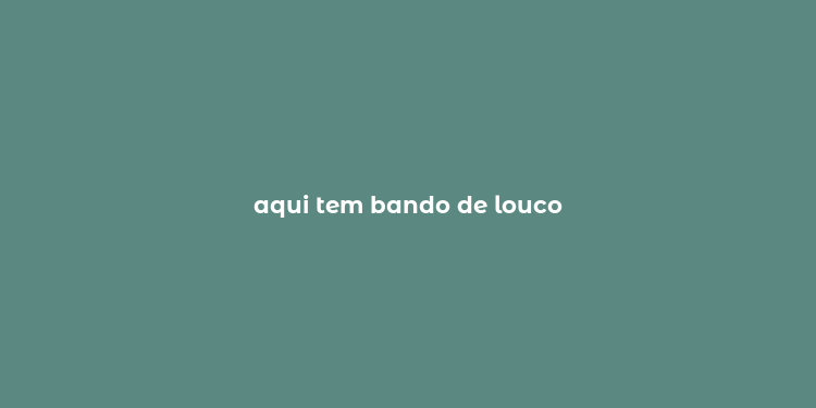 aqui tem bando de louco