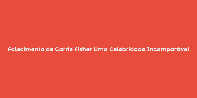 Falecimento de Carrie Fisher Uma Celebridade Incomparável