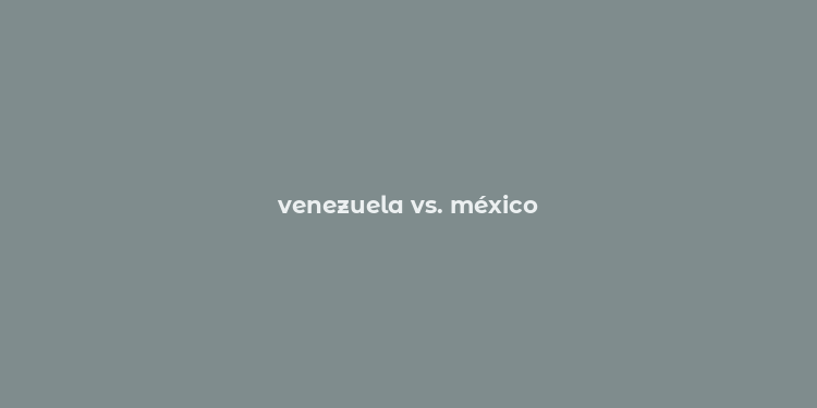 venezuela vs. méxico