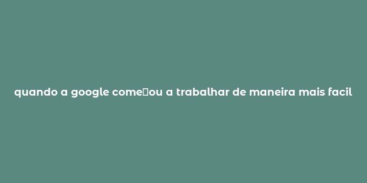 quando a google come？ou a trabalhar de maneira mais facil