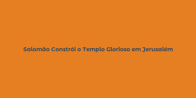 Salomão Constrói o Templo Glorioso em Jerusalém