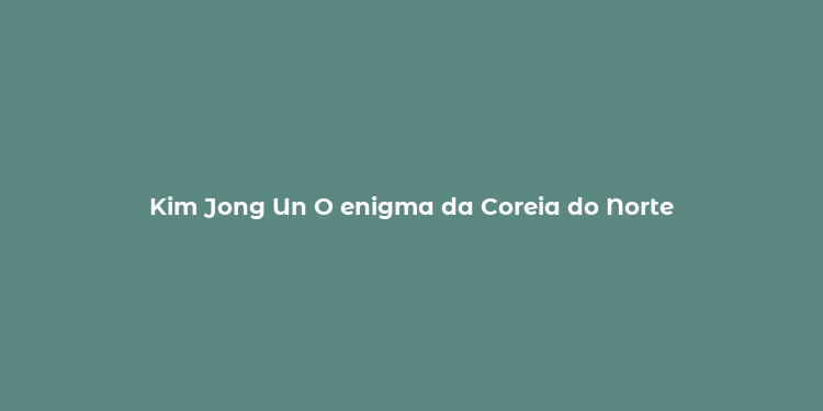 Kim Jong Un O enigma da Coreia do Norte