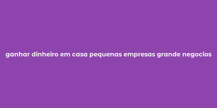 ganhar dinheiro em casa pequenas empresas grande negocios