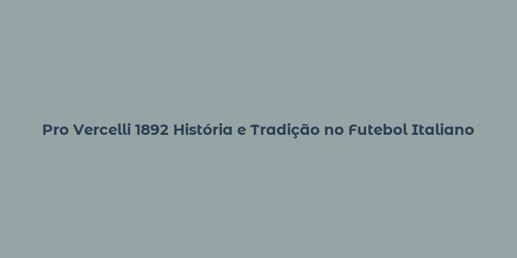 Pro Vercelli 1892 História e Tradição no Futebol Italiano