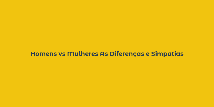 Homens vs Mulheres As Diferenças e Simpatias