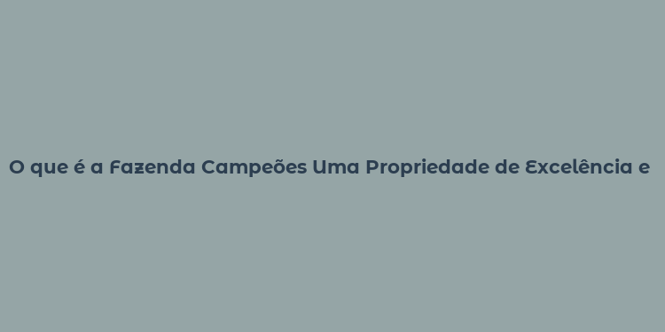 O que é a Fazenda Campeões Uma Propriedade de Excelência e História