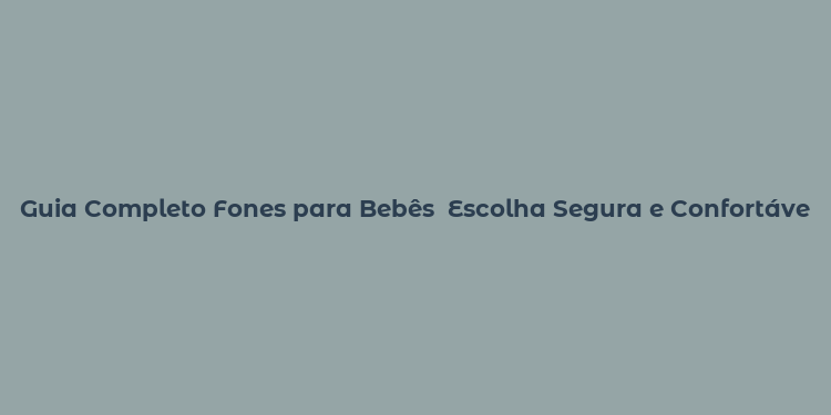 Guia Completo Fones para Bebês  Escolha Segura e Confortável